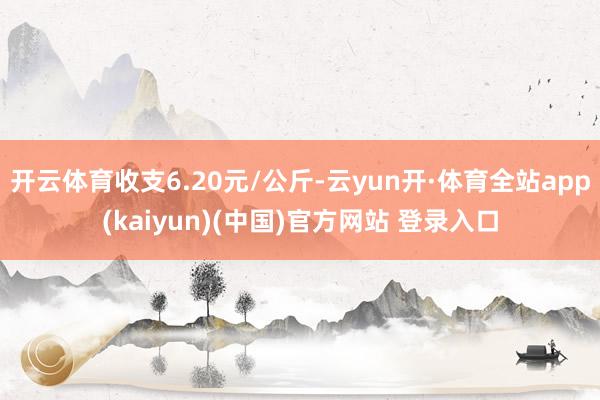 开云体育收支6.20元/公斤-云yun开·体育全站app(kaiyun)(中国)官方网站 登录入口