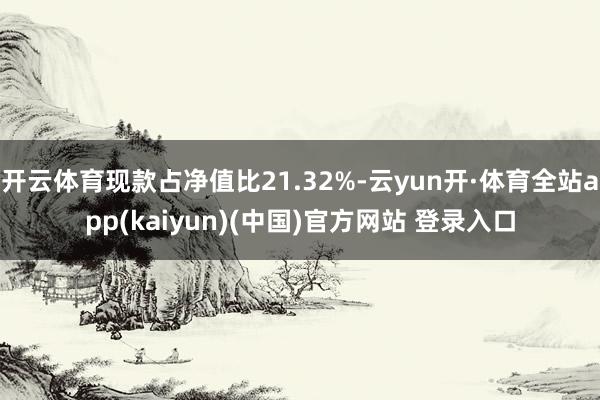 开云体育现款占净值比21.32%-云yun开·体育全站app(kaiyun)(中国)官方网站 登录入口