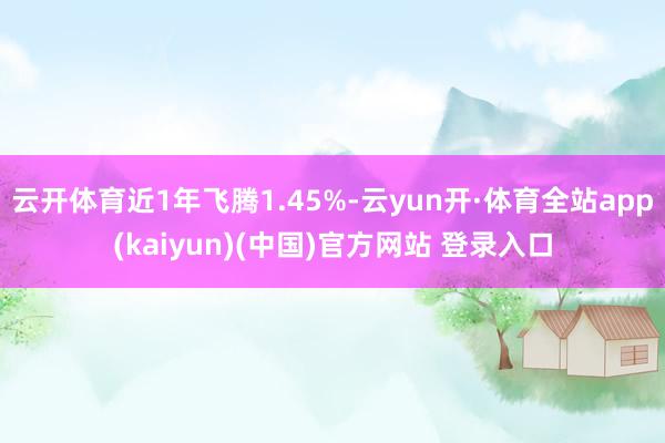 云开体育近1年飞腾1.45%-云yun开·体育全站app(kaiyun)(中国)官方网站 登录入口