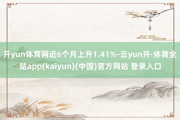 开yun体育网近6个月上升1.41%-云yun开·体育全站app(kaiyun)(中国)官方网站 登录入口