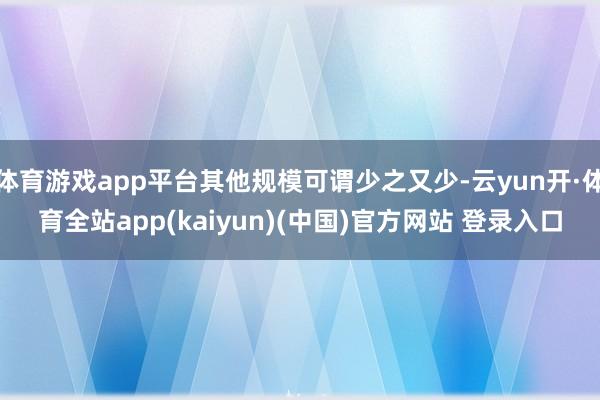 体育游戏app平台其他规模可谓少之又少-云yun开·体育全站app(kaiyun)(中国)官方网站 登录入口