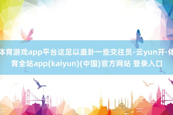 体育游戏app平台这足以蛊卦一些交往员-云yun开·体育全站app(kaiyun)(中国)官方网站 登录入口