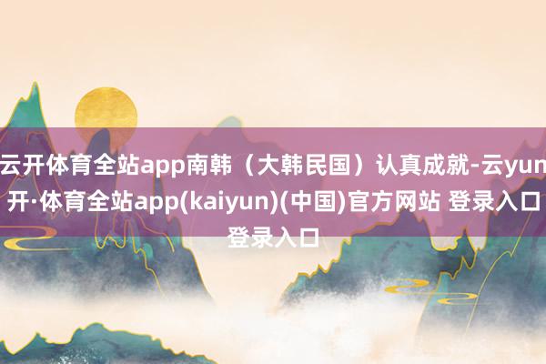 云开体育全站app南韩（大韩民国）认真成就-云yun开·体育全站app(kaiyun)(中国)官方网站 登录入口