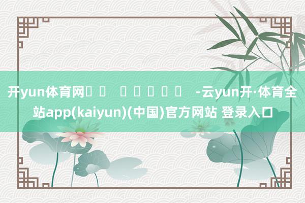 开yun体育网		  					  -云yun开·体育全站app(kaiyun)(中国)官方网站 登录入口