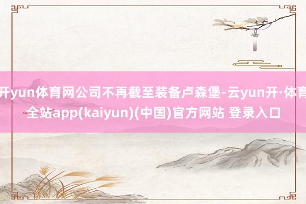 开yun体育网公司不再截至装备卢森堡-云yun开·体育全站app(kaiyun)(中国)官方网站 登录入口