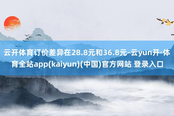 云开体育订价差异在28.8元和36.8元-云yun开·体育全站app(kaiyun)(中国)官方网站 登录入口