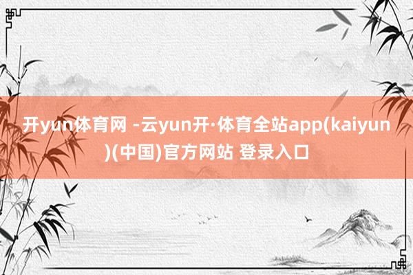 开yun体育网 -云yun开·体育全站app(kaiyun)(中国)官方网站 登录入口