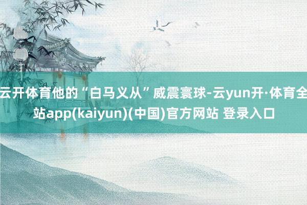 云开体育他的“白马义从”威震寰球-云yun开·体育全站app(kaiyun)(中国)官方网站 登录入口