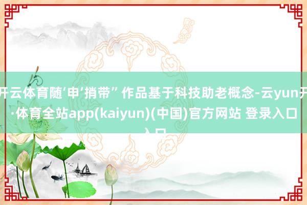 开云体育随‘申’捎带”作品基于科技助老概念-云yun开·体育全站app(kaiyun)(中国)官方网站 登录入口