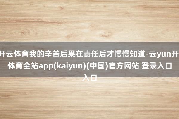 开云体育我的辛苦后果在责任后才慢慢知道-云yun开·体育全站app(kaiyun)(中国)官方网站 登录入口