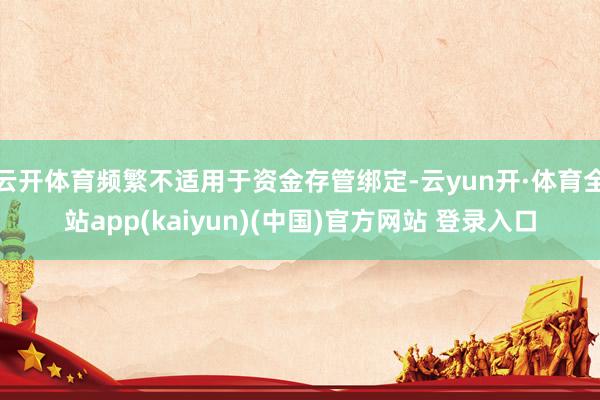 云开体育频繁不适用于资金存管绑定-云yun开·体育全站app(kaiyun)(中国)官方网站 登录入口