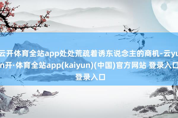 云开体育全站app处处荒疏着诱东说念主的商机-云yun开·体育全站app(kaiyun)(中国)官方网站 登录入口