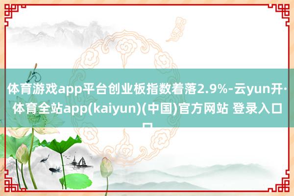 体育游戏app平台创业板指数着落2.9%-云yun开·体育全站app(kaiyun)(中国)官方网站 登录入口