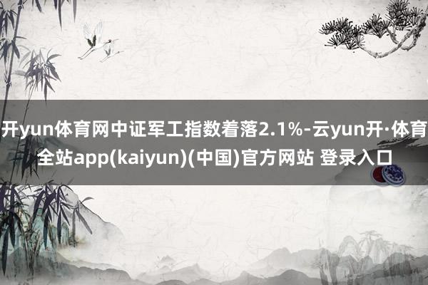 开yun体育网中证军工指数着落2.1%-云yun开·体育全站app(kaiyun)(中国)官方网站 登录入口