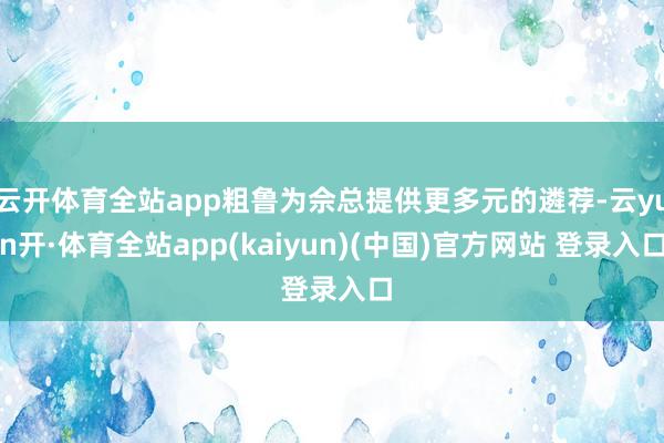 云开体育全站app粗鲁为佘总提供更多元的遴荐-云yun开·体育全站app(kaiyun)(中国)官方网站 登录入口