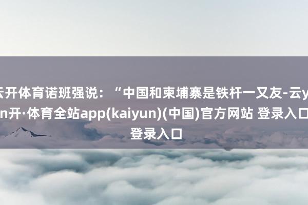 云开体育诺班强说：“中国和柬埔寨是铁杆一又友-云yun开·体育全站app(kaiyun)(中国)官方网站 登录入口