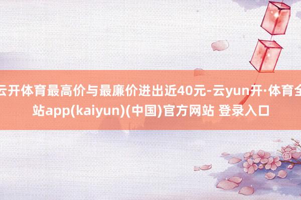 云开体育最高价与最廉价进出近40元-云yun开·体育全站app(kaiyun)(中国)官方网站 登录入口