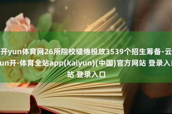 开yun体育网26所院校缱绻投放3539个招生筹备-云yun开·体育全站app(kaiyun)(中国)官方网站 登录入口