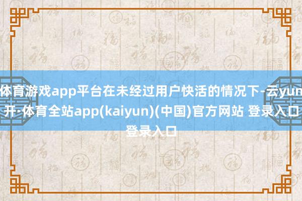 体育游戏app平台在未经过用户快活的情况下-云yun开·体育全站app(kaiyun)(中国)官方网站 登录入口