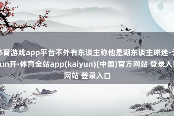 体育游戏app平台不外有东谈主称他是湖东谈主球迷-云yun开·体育全站app(kaiyun)(中国)官方网站 登录入口