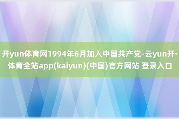 开yun体育网1994年6月加入中国共产党-云yun开·体育全站app(kaiyun)(中国)官方网站 登录入口