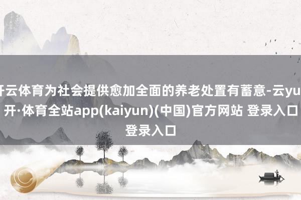 开云体育为社会提供愈加全面的养老处置有蓄意-云yun开·体育全站app(kaiyun)(中国)官方网站 登录入口