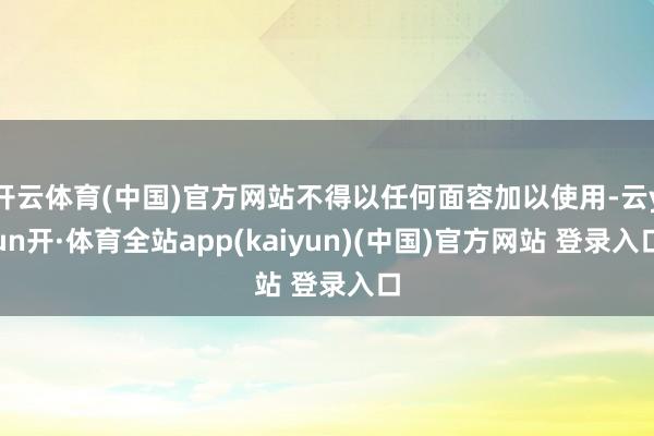 开云体育(中国)官方网站不得以任何面容加以使用-云yun开·体育全站app(kaiyun)(中国)官方网站 登录入口