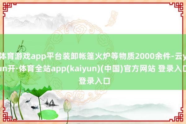 体育游戏app平台装卸帐篷火炉等物质2000余件-云yun开·体育全站app(kaiyun)(中国)官方网站 登录入口