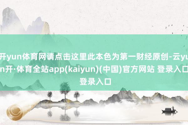 开yun体育网请点击这里此本色为第一财经原创-云yun开·体育全站app(kaiyun)(中国)官方网站 登录入口