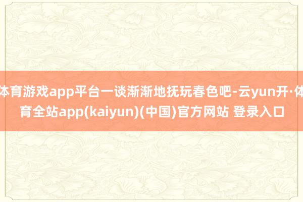 体育游戏app平台一谈渐渐地抚玩春色吧-云yun开·体育全站app(kaiyun)(中国)官方网站 登录入口