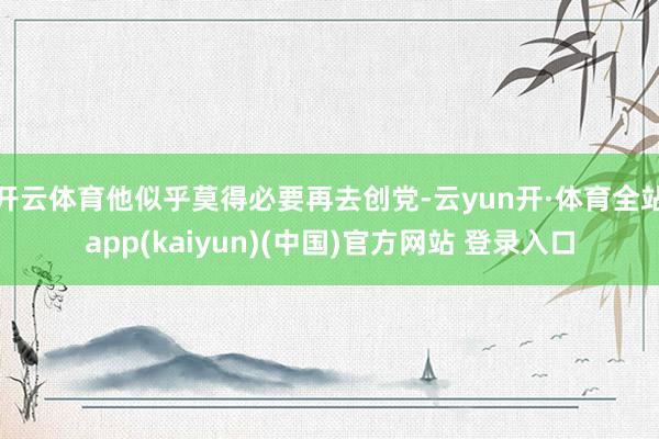 开云体育他似乎莫得必要再去创党-云yun开·体育全站app(kaiyun)(中国)官方网站 登录入口