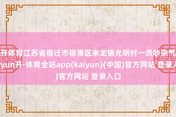 云开体育江苏省宿迁市宿豫区来龙镇光明村一派吵杂气候-云yun开·体育全站app(kaiyun)(中国)官方网站 登录入口