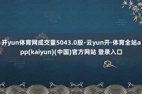 开yun体育网成交量5043.0股-云yun开·体育全站app(kaiyun)(中国)官方网站 登录入口