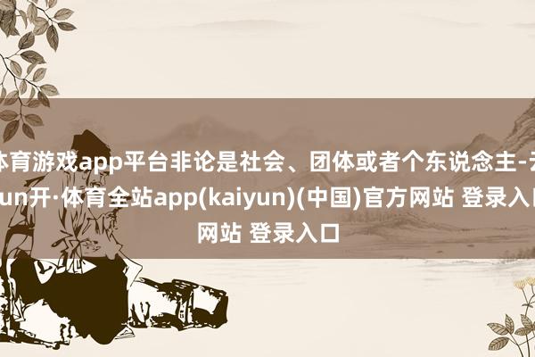 体育游戏app平台非论是社会、团体或者个东说念主-云yun开·体育全站app(kaiyun)(中国)官方网站 登录入口