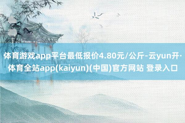 体育游戏app平台最低报价4.80元/公斤-云yun开·体育全站app(kaiyun)(中国)官方网站 登录入口