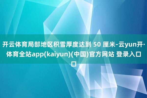 开云体育局部地区积雪厚度达到 50 厘米-云yun开·体育全站app(kaiyun)(中国)官方网站 登录入口